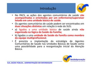 Introdução
    • No PACS, as ações dos agentes comunitários de saúde são
      acompanhadas e orientadas por um enfermeiro/supervisor
      lotado em uma unidade básica de saúde.
    • Os agentes comunitários de saúde podem ser encontrados em
      duas situações distintas em relação à rede do SUS:
    • a) ligados a uma unidade básica de saúde ainda não
      organizada na lógica da Saúde da Família;
    • b) ligados a uma unidade de Saúde da Família como membro
      da equipe multiprofissional.
    • É prevista a implantação da estratégia de Agentes
      Comunitários de Saúde nas Unidades Básicas de Saúde como
      uma possibilidade para a reorganização inicial da Atenção
      Básica.




SUS, SAÚDE PÚBLICA , ADMINISTRAÇÃO EM ENFERMAGEM
 