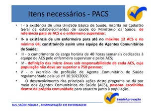 Itens necessários - PACS
  • I - a existência de uma Unidade Básica de Saúde, inscrita no Cadastro
    Geral de estabelecimentos de saúde do Ministério da Saúde, de
    referência para os ACS e o enfermeiro supervisor;
  • II- a existência de um enfermeiro para até no máximo 12 ACS e no
    mínimo 04, constituindo assim uma equipe de Agentes Comunitários
    de Saúde;
  • III - o cumprimento da carga horária de 40 horas semanais dedicadas à
    equipe de ACS pelo enfermeiro supervisor e pelos ACS;
  • IV - definição das micro áreas sob responsabilidade de cada ACS, cuja
    população não deve ser superior a 750 pessoas;
  • V - o exercício da profissão de Agente Comunitário de Saúde
    regulamentado pela Lei nº 10.507/2002.
  •     O desenvolvimento das principais ações deste programa se dá por
    meio dos Agentes Comunitários de Saúde (ACS), pessoas escolhidas
    dentro da própria comunidade para atuarem junto à população.


SUS, SAÚDE PÚBLICA , ADMINISTRAÇÃO EM ENFERMAGEM
 