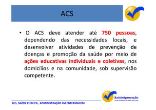 ACS

    • O ACS deve atender até 750 pessoas,
      dependendo das necessidades locais, e
      desenvolver atividades de prevenção de
      doenças e promoção da saúde por meio de
      ações educativas individuais e coletivas, nos
      domicílios e na comunidade, sob supervisão
      competente.



SUS, SAÚDE PÚBLICA , ADMINISTRAÇÃO EM ENFERMAGEM
 