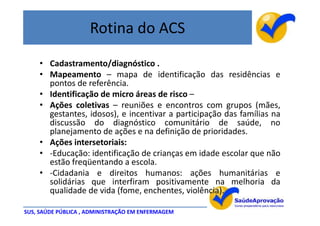 Rotina do ACS
    • Cadastramento/diagnóstico .
    • Mapeamento – mapa de identificação das residências e
      pontos de referência.
    • Identificação de micro áreas de risco –
    • Ações coletivas – reuniões e encontros com grupos (mães,
      gestantes, idosos), e incentivar a participação das famílias na
      discussão do diagnóstico comunitário de saúde, no
      planejamento de ações e na definição de prioridades.
    • Ações intersetoriais:
    • -Educação: identificação de crianças em idade escolar que não
      estão freqüentando a escola.
    • -Cidadania e direitos humanos: ações humanitárias e
      solidárias que interfiram positivamente na melhoria da
      qualidade de vida (fome, enchentes, violência).

SUS, SAÚDE PÚBLICA , ADMINISTRAÇÃO EM ENFERMAGEM
 