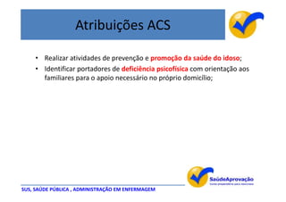 Atribuições ACS

    • Realizar atividades de prevenção e promoção da saúde do idoso;
    • Identificar portadores de deficiência psicofísica com orientação aos
      familiares para o apoio necessário no próprio domicílio;




SUS, SAÚDE PÚBLICA , ADMINISTRAÇÃO EM ENFERMAGEM
 
