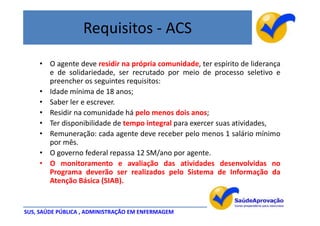 Requisitos - ACS
    • O agente deve residir na própria comunidade, ter espírito de liderança
      e de solidariedade, ser recrutado por meio de processo seletivo e
      preencher os seguintes requisitos:
    • Idade mínima de 18 anos;
    • Saber ler e escrever.
    • Residir na comunidade há pelo menos dois anos;
    • Ter disponibilidade de tempo integral para exercer suas atividades,
    • Remuneração: cada agente deve receber pelo menos 1 salário mínimo
      por mês.
    • O governo federal repassa 12 SM/ano por agente.
    • O monitoramento e avaliação das atividades desenvolvidas no
      Programa deverão ser realizados pelo Sistema de Informação da
      Atenção Básica (SIAB).


SUS, SAÚDE PÚBLICA , ADMINISTRAÇÃO EM ENFERMAGEM
 