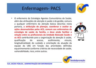 Enfermagem- PACS
    • O enfermeiro da Estratégia Agentes Comunitários de Saúde,
      além das atribuições de atenção à saúde e de gestão, comuns
      a qualquer enfermeiro da atenção básica descritas nesta
      portaria, a atribuição de planejar, coordenar e avaliar as
      ações desenvolvidas pelos ACS, comum aos enfermeiros da
      estratégia de saúde da família, e deve ainda facilitar a
      relação entre os profissionais da Unidade Básicade Saúde e
      os ACS contribuindo para a organização da atenção à saúde,
      qualificação     do      acesso,      acolhimento,   vínculo,
      longitudinalidade do cuidado e orientação da atuação da
      equipe da UBS em função das prioridades definidas
      equanimemente conforme critérios de necessidade de saúde,
      vulnerabilidade, risco, entre outros.




SUS, SAÚDE PÚBLICA , ADMINISTRAÇÃO EM ENFERMAGEM
 
