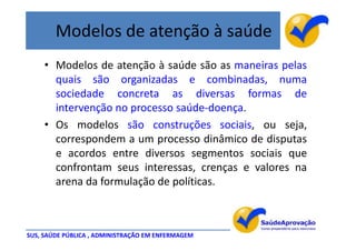 Modelos de atenção à saúde
     • Modelos de atenção à saúde são as maneiras pelas
       quais são organizadas e combinadas, numa
       sociedade concreta as diversas formas de
       intervenção no processo saúde-doença.
     • Os modelos são construções sociais, ou seja,
       correspondem a um processo dinâmico de disputas
       e acordos entre diversos segmentos sociais que
       confrontam seus interessas, crenças e valores na
       arena da formulação de políticas.



SUS, SAÚDE PÚBLICA , ADMINISTRAÇÃO EM ENFERMAGEM
 