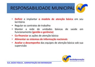 RESPONSABILIDADE MUNICIPAL

    • Definir e implantar o modelo de atenção básica em seu
      território
    • Regular os contratos de trabalho
    • Manter a rede de unidades básicas de saúde em
      funcionamento (gestão e gerência)
    • Co-financiar as ações de atenção básica
    • Alimentar os sistemas de informação nacionais
    • Avaliar o desempenho das equipes de atenção básica sob sua
      supervisão




SUS, SAÚDE PÚBLICA , ADMINISTRAÇÃO EM ENFERMAGEM
 