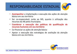 RESPONSABILIDADE ESTADUAL
    • Acompanhar a implantação e execução das ações de atenção
      básica em seu território
    • Ser co-responsável, junto ao MS, quanto à utilização dos
      recursos da AB pelos municípios.
    • Coordenar a execução das políticas de qualificação de
      recursos humanos em seu território
    • Co-financiar as ações de atenção básica
    • Apoiar a execução das estratégias de avaliação da atenção
      básica em seu território.




SUS, SAÚDE PÚBLICA , ADMINISTRAÇÃO EM ENFERMAGEM
 