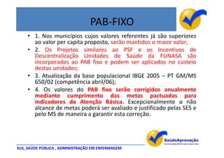 PAB-FIXO
    • 1. Nos municípios cujos valores referentes já são superiores
      ao valor per capita proposto, serão mantidos o maior valor;
    • 2. Os Projetos similares ao PSF e os Incentivos de
      Descentralização Unidades de Saúde da FUNASA são
      incorporados ao PAB fixo e podem ser aplicados no custeio
      destas unidades;
    • 3. Atualização da base populacional IBGE 2005 – PT GM/MS
      650/02 (competência abril/06);
    • 4. Os valores do PAB fixo serão corrigidos anualmente
      mediante cumprimento das metas pactuadas para
      indicadores da Atenção Básica. Excepcionalmente o não
      alcance de metas poderá ser avaliado e justificado pelas SES e
      pelo MS de maneira a garantir esta correção.




SUS, SAÚDE PÚBLICA , ADMINISTRAÇÃO EM ENFERMAGEM
 