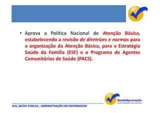 • Aprova a Política Nacional de Atenção Básica,
      estabelecendo a revisão de diretrizes e normas para
      a organização da Atenção Básica, para a Estratégia
      Saúde da Família (ESF) e o Programa de Agentes
      Comunitários de Saúde (PACS).




SUS, SAÚDE PÚBLICA , ADMINISTRAÇÃO EM ENFERMAGEM
 