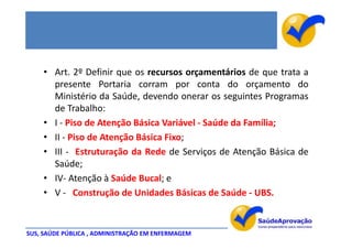 • Art. 2º Definir que os recursos orçamentários de que trata a
      presente Portaria corram por conta do orçamento do
      Ministério da Saúde, devendo onerar os seguintes Programas
      de Trabalho:
    • I - Piso de Atenção Básica Variável - Saúde da Família;
    • II - Piso de Atenção Básica Fixo;
    • III - Estruturação da Rede de Serviços de Atenção Básica de
      Saúde;
    • IV- Atenção à Saúde Bucal; e
    • V - Construção de Unidades Básicas de Saúde - UBS.


SUS, SAÚDE PÚBLICA , ADMINISTRAÇÃO EM ENFERMAGEM
 