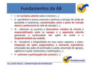 Fundamentos da AB
    • I - ter território adstrito sobre o mesmo (...)
    • II - possibilitar o acesso universal e contínuo a serviços de saúde de
      qualidade e resolutivos, caracterizados como a porta de entrada
      aberta e preferencial da rede de atenção (...)
    • III - adscrever os usuários e desenvolver relações de vínculo e
      responsabilização entre as equipes e a população adscrita
      garantindo a continuidade das ações de saúde e a
      longitudinalidade do cuidado.
    • IV - Coordenar a integralidade em seus vários aspectos, a saber:
      integração de ações programáticas e demanda espontânea;
      articulação das ações de promoção à saúde, prevenção de agravos,
      vigilância à saúde, tratamento e reabilitação (...)
    • V - estimular a participação dos usuários (...)


SUS, SAÚDE PÚBLICA , ADMINISTRAÇÃO EM ENFERMAGEM
 