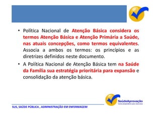 • Política Nacional de Atenção Básica considera os
     termos Atenção Básica e Atenção Primária a Saúde,
     nas atuais concepções, como termos equivalentes.
     Associa a ambos os termos: os princípios e as
     diretrizes definidos neste documento.
   • A Política Nacional de Atenção Básica tem na Saúde
     da Família sua estratégia prioritária para expansão e
     consolidação da atenção básica.




SUS, SAÚDE PÚBLICA , ADMINISTRAÇÃO EM ENFERMAGEM
 