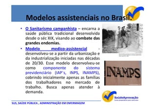 Modelos assistenciais no Brasil.
     • O Sanitarismo campanhista – encarna a
       saúde pública tradicional desenvolvida
       desde o séc XIX, visando ao combate das
       grandes endemias.
     • Modelo         medico-assistencial      -
       desenvolveu-se a partir da urbanização e
       da industrialização iniciadas nas décadas
       de 20/30. Esse modelo desenvolveu-se
       como     componente         do    sistema
       previdenciário (IAP´s, INPS, INAMPS),
       cobrindo inicialmente apenas as famílias
       dos trabalhadores no mercado de
       trabalho. Busca apenas atender à
       demanda.

SUS, SAÚDE PÚBLICA , ADMINISTRAÇÃO EM ENFERMAGEM
 