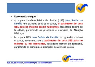 • Recomenda-se que:
    • a) - para Unidade Básica de Saúde (UBS) sem Saúde da
      Família em grandes centros urbanos, o parâmetro de uma
      UBS para no máximo 18 mil habitantes, localizada dentro do
      território, garantindo os princípios e diretrizes da Atenção
      Básica; e
    • b) - para UBS com Saúde da Família em grandes centros
      urbanos, recomenda-se o parâmetro de uma UBS para no
      máximo 12 mil habitantes, localizada dentro do território,
      garantindo os princípios e diretrizes da Atenção Básica.




SUS, SAÚDE PÚBLICA , ADMINISTRAÇÃO EM ENFERMAGEM
 