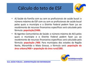 Cálculo do teto de ESF
     • A) Saúde da Família com ou sem os profissionais de saúde bucal: o
       número máximo de ESF com ou sem os profissionais de saúde bucal
       pelas quais o município e o Distrito Federal podem fazer jus ao
       recebimento de recursos financeiros específicos será calculado pela
       fórmula: população/2400.
     • B) Agentes Comunitários de Saúde: o número máximo de ACS pelos
       quais o município e o Distrito Federal podem fazer jus ao
       recebimento de recursos financeiros específicos será calculado pela
       fórmula: população /400. Para municípios dos estados da Região
       Norte, Maranhão e Mato Grosso, a fórmula será: população da
       área urbana/400 + população da área rural/280.




SUS, SAÚDE PÚBLICA , ADMINISTRAÇÃO EM ENFERMAGEM
 