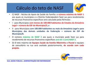 Cálculo do teto de NASF
  • C) NASF - Núcleo de Apoio de Saúde da Família: o número máximo de NASF 1
    aos quais os municípios e o Distrito Federalpodem fazer jus para recebimento
    de recursos financeiros específicos será calculado pelas fórmulas:
  • I - para Municípios com menos de 100.000 habitantes de Estados da Amazônia
    Legal = número de ESF do Município/5; e
  • II - para Municípios com 100.000 habitantes ou mais da Amazônia Legal e para
    Municípios das demais unidades da Federação = número de ESF do
    Município/8.
  • O número máximo de NASF 2 aos quais o município pode fazer jus para
    recebimento de recursos financeiros específicos será de 1 (um) NASF 2.
  • D) O teto máximo de Equipes Saúde da Família Ribeirinha e Fluvial e equipes
    de consultório na rua será avaliado posteriormente, de acordo com cada
    projeto.




SUS, SAÚDE PÚBLICA , ADMINISTRAÇÃO EM ENFERMAGEM
 