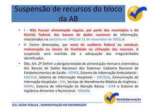 Suspensão de recursos do bloco
            da AB
    • I - Não houver alimentação regular, por parte dos municípios e do
      Distrito Federal, dos bancos de dados nacionais de informação,
      relacionados na portaria no. 3462 de 11 de novembro de 2010; e
    • II- Forem detectados, por meio de auditoria federal ou estadual,
      malversação ou desvio de finalidade na utilização dos recursos. A
      suspensão será mantida até a adequação das irregularidades
      identificadas.
    • Obs: Art. 2º Definir a obrigatoriedade de alimentação mensal e sistemática
      dos Bancos de Dados Nacionais dos Sistemas: Cadastro Nacional de
      Estabelecimentos de Saúde - SCNES, Sistema de Informação Ambulatorial -
      SIA/SUS, Sistema de Informação Hospitalar - SIH/SUS, Comunicação de
      Internação Hospitalar - CIH, Serviço de Atendimento Médico de Urgência -
      SAMU, Sistema de Informação da Atenção Básica - SIAB e Sistema de
      Vigilância Alimentar e Nutricional - SISVAN.


SUS, SAÚDE PÚBLICA , ADMINISTRAÇÃO EM ENFERMAGEM
 