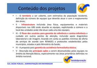 Conteúdo dos projetos
     • I - O território a ser coberto, com estimativa da população residente,
       definição do número de equipes que deverão atuar e com o mapeamento
       das áreas;
     • II - Infraestrutura incluindo área física, equipamentos e materiais
       disponíveis nas UBS onde atuarão as equipes, explicitando o número e o
       local das unidades onde irão atuar cada uma das equipes;
     • III - O fluxo dos usuários para garantia da referência e contra-referência e
       cuidado em outros pontos de atenção, incluindo apoio diagnóstico
       laboratorial e de imagem, levando em conta os padrões mínimos de oferta
       de serviços de acordo com RENASES e protocolos estabelecidos pelos
       municípios, estados e pelo Ministério da Saúde;
     • IV - A proposta para garantia da assistência farmacêutica básica;
     • V - Descrição das principais ações a serem desenvolvidas pelas equipes no
       âmbito da Atenção Básica, especialmente nas áreas prioritárias definidas no
       âmbito nacional;


SUS, SAÚDE PÚBLICA , ADMINISTRAÇÃO EM ENFERMAGEM
 