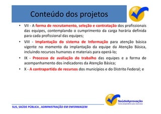 Conteúdo dos projetos
    • VII - A forma de recrutamento, seleção e contratação dos profissionais
      das equipes, contemplando o cumprimento da carga horária definida
      para cada profissional das equipes;
    • VIII - Implantação do sistema de Informação para atenção básica
      vigente no momento da implantação da equipe da Atenção Básica,
      incluindo recursos humanos e materiais para operá-lo;
    • IX - Processo de avaliação do trabalho das equipes e a forma de
      acompanhamento dos indicadores da Atenção Básica;
    • X - A contrapartida de recursos dos municípios e do Distrito Federal; e




SUS, SAÚDE PÚBLICA , ADMINISTRAÇÃO EM ENFERMAGEM
 