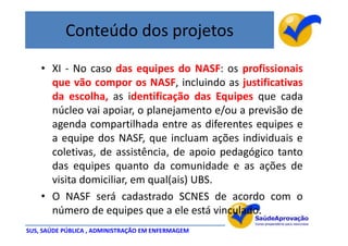 Conteúdo dos projetos
    • XI - No caso das equipes do NASF: os profissionais
      que vão compor os NASF, incluindo as justificativas
      da escolha, as identificação das Equipes que cada
      núcleo vai apoiar, o planejamento e/ou a previsão de
      agenda compartilhada entre as diferentes equipes e
      a equipe dos NASF, que incluam ações individuais e
      coletivas, de assistência, de apoio pedagógico tanto
      das equipes quanto da comunidade e as ações de
      visita domiciliar, em qual(ais) UBS.
    • O NASF será cadastrado SCNES de acordo com o
      número de equipes que a ele está vinculado.
SUS, SAÚDE PÚBLICA , ADMINISTRAÇÃO EM ENFERMAGEM
 