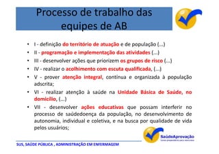 Processo de trabalho das
              equipes de AB
    • I - definição do território de atuação e de população (...)
    • II - programação e implementação das atividades (...)
    • III - desenvolver ações que priorizem os grupos de risco (...)
    • IV - realizar o acolhimento com escuta qualificada, (...)
    • V - prover atenção integral, contínua e organizada à população
      adscrita;
    • VI - realizar atenção à saúde na Unidade Básica de Saúde, no
      domicílio, (...)
    • VII - desenvolver ações educativas que possam interferir no
      processo de saúdedoença da população, no desenvolvimento de
      autonomia, individual e coletiva, e na busca por qualidade de vida
      pelos usuários;

SUS, SAÚDE PÚBLICA , ADMINISTRAÇÃO EM ENFERMAGEM
 