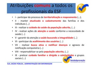 Atribuições comuns a todos os
        profissionais da ESF
     • I - participar do processo de territorialização e mapeamento (...);
     • II - manter atualizado o cadastramento das famílias e dos
       indivíduos (...)
     • III - realizar o cuidado da saúde da população adscrita, (...)
     • IV - realizar ações de atenção a saúde conforme a necessidade de
       saúde (...)
     • V - garantir da atenção a saúde buscando a integralidade (...)
     • VI - participar do acolhimento dos usuários (...)
     • VII - realizar busca ativa e notificar doenças e agravos de
       notificação compulsória (...)
     • VIII - responsabilizar-se pela população adscrita, (...)
     • IX - praticar cuidado familiar e dirigido a coletividades e grupos
       sociais (...)

SUS, SAÚDE PÚBLICA , ADMINISTRAÇÃO EM ENFERMAGEM
 