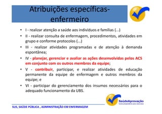 Atribuições específicas-
                enfermeiro
     • I - realizar atenção a saúde aos indivíduos e famílias (...)
     • II - realizar consulta de enfermagem, procedimentos, atividades em
       grupo e conforme protocolos (...)
     • III - realizar atividades programadas e de atenção à demanda
       espontânea;
     • IV - planejar, gerenciar e avaliar as ações desenvolvidas pelos ACS
       em conjunto com os outros membros da equipe;
     • V - contribuir, participar, e realizar atividades de educação
       permanente da equipe de enfermagem e outros membros da
       equipe; e
     • VI - participar do gerenciamento dos insumos necessários para o
       adequado funcionamento da UBS.


SUS, SAÚDE PÚBLICA , ADMINISTRAÇÃO EM ENFERMAGEM
 