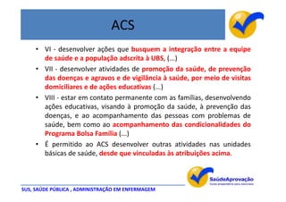 ACS
     • VI - desenvolver ações que busquem a integração entre a equipe
       de saúde e a população adscrita à UBS, (...)
     • VII - desenvolver atividades de promoção da saúde, de prevenção
       das doenças e agravos e de vigilância à saúde, por meio de visitas
       domiciliares e de ações educativas (...)
     • VIII - estar em contato permanente com as famílias, desenvolvendo
       ações educativas, visando à promoção da saúde, à prevenção das
       doenças, e ao acompanhamento das pessoas com problemas de
       saúde, bem como ao acompanhamento das condicionalidades do
       Programa Bolsa Família (...)
     • É permitido ao ACS desenvolver outras atividades nas unidades
       básicas de saúde, desde que vinculadas às atribuições acima.



SUS, SAÚDE PÚBLICA , ADMINISTRAÇÃO EM ENFERMAGEM
 