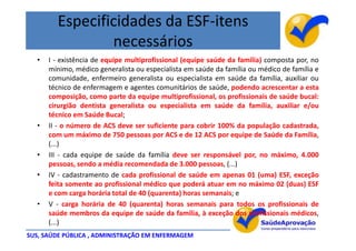 Especificidades da ESF-itens
                necessários
  •   I - existência de equipe multiprofissional (equipe saúde da família) composta por, no
      mínimo, médico generalista ou especialista em saúde da família ou médico de família e
      comunidade, enfermeiro generalista ou especialista em saúde da família, auxiliar ou
      técnico de enfermagem e agentes comunitários de saúde, podendo acrescentar a esta
      composição, como parte da equipe multiprofissional, os profissionais de saúde bucal:
      cirurgião dentista generalista ou especialista em saúde da família, auxiliar e/ou
      técnico em Saúde Bucal;
  •   II - o número de ACS deve ser suficiente para cobrir 100% da população cadastrada,
      com um máximo de 750 pessoas por ACS e de 12 ACS por equipe de Saúde da Família,
      (...)
  •   III - cada equipe de saúde da família deve ser responsável por, no máximo, 4.000
      pessoas, sendo a média recomendada de 3.000 pessoas, (...)
  •   IV - cadastramento de cada profissional de saúde em apenas 01 (uma) ESF, exceção
      feita somente ao profissional médico que poderá atuar em no máximo 02 (duas) ESF
      e com carga horária total de 40 (quarenta) horas semanais; e
  •   V - carga horária de 40 (quarenta) horas semanais para todos os profissionais de
      saúde membros da equipe de saúde da família, à exceção dos profissionais médicos,
      (...)
SUS, SAÚDE PÚBLICA , ADMINISTRAÇÃO EM ENFERMAGEM
 
