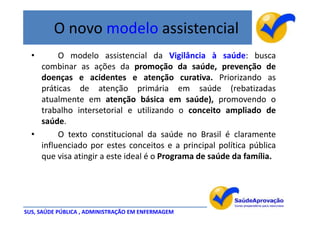 O novo modelo assistencial
  •      O modelo assistencial da Vigilância à saúde: busca
    combinar as ações da promoção da saúde, prevenção de
    doenças e acidentes e atenção curativa. Priorizando as
    práticas de atenção primária em saúde (rebatizadas
    atualmente em atenção básica em saúde), promovendo o
    trabalho intersetorial e utilizando o conceito ampliado de
    saúde.
  •      O texto constitucional da saúde no Brasil é claramente
    influenciado por estes conceitos e a principal política pública
    que visa atingir a este ideal é o Programa de saúde da família.




SUS, SAÚDE PÚBLICA , ADMINISTRAÇÃO EM ENFERMAGEM
 