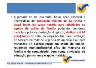 • A jornada de 40 (quarenta) horas deve observar a
     necessidade de dedicação mínima de 32 (trinta e
     duas) horas da carga horária para atividades na
     equipe de saúde da família podendo, conforme
     decisão e prévia autorização do gestor, dedicar até 08
     (oito) horas do total da carga horária para prestação
     de serviços na rede de urgência do município ou para
     atividades de especialização em saúde da família,
     residência multiprofissional e/ou de medicina de
     família e de comunidade, bem como atividades de
     educação permanente e apoio matricial.

SUS, SAÚDE PÚBLICA , ADMINISTRAÇÃO EM ENFERMAGEM
 