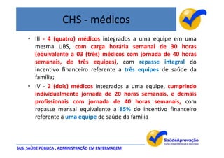 CHS - médicos
     • III - 4 (quatro) médicos integrados a uma equipe em uma
       mesma UBS, com carga horária semanal de 30 horas
       (equivalente a 03 (três) médicos com jornada de 40 horas
       semanais, de três equipes), com repasse integral do
       incentivo financeiro referente a três equipes de saúde da
       família;
     • IV - 2 (dois) médicos integrados a uma equipe, cumprindo
       individualmente jornada de 20 horas semanais, e demais
       profissionais com jornada de 40 horas semanais, com
       repasse mensal equivalente a 85% do incentivo financeiro
       referente a uma equipe de saúde da família



SUS, SAÚDE PÚBLICA , ADMINISTRAÇÃO EM ENFERMAGEM
 