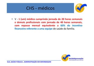 CHS - médicos

    • V - 1 (um) médico cumprindo jornada de 20 horas semanais
      e demais profissionais com jornada de 40 horas semanais,
      com repasse mensal equivalente a 60% do incentivo
      financeiro referente a uma equipe de saúde da família.




SUS, SAÚDE PÚBLICA , ADMINISTRAÇÃO EM ENFERMAGEM
 