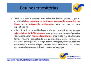 Equipes transitórias

    • Tendo em vista a presença do médico em horário parcial, o gestor
      municipal deve organizar os protocolos de atuação da equipe, os
      fluxos e a retaguarda assistencial, para atender a esta
      especificidade.
    • Além disso, é recomendável que o número de usuários por equipe
      seja próximo de 2.500 pessoas. As equipes com esta configuração
      são denominadas Equipes Transitórias, pois, ainda que não tenham
      tempo mínimo estabelecido de permanência neste formato, é
      desejável que o gestor, tão logo tenha condições, transite para um
      dos formatos anteriores que prevêem horas de médico disponíveis
      durante todo o tempo de funcionamento da equipe.




SUS, SAÚDE PÚBLICA , ADMINISTRAÇÃO EM ENFERMAGEM
 