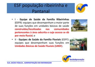 ESF população ribeirinha e
               Pantanal
    • I - Equipe de Saúde da Família Ribeirinhas
      (ESFR): equipes que desempenham a maior parte
      de suas funções em unidades básicas de saúde
      construídas/localizadas    nas     comunidades
      pertencentes à área adscrita e cujo acesso se dá
      por meio fluvial; e
    • II - Equipes de Saúde da Família Fluviais (ESFF):
      equipes que desempenham suas funções em
      Unidades Básicas de Saúde Fluviais (UBSF).




SUS, SAÚDE PÚBLICA , ADMINISTRAÇÃO EM ENFERMAGEM
 