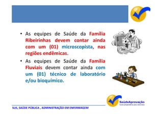 • As equipes de Saúde da Família
      Ribeirinhas devem contar ainda
      com um (01) microscopista, nas
      regiões endêmicas.
    • As equipes de Saúde da Família
      Fluviais devem contar ainda com
      um (01) técnico de laboratório
      e/ou bioquímico.



SUS, SAÚDE PÚBLICA , ADMINISTRAÇÃO EM ENFERMAGEM
 