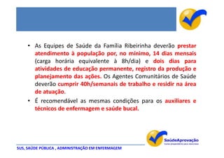 • As Equipes de Saúde da Família Ribeirinha deverão prestar
      atendimento à população por, no mínimo, 14 dias mensais
      (carga horária equivalente à 8h/dia) e dois dias para
      atividades de educação permanente, registro da produção e
      planejamento das ações. Os Agentes Comunitários de Saúde
      deverão cumprir 40h/semanais de trabalho e residir na área
      de atuação.
    • É recomendável as mesmas condições para os auxiliares e
      técnicos de enfermagem e saúde bucal.




SUS, SAÚDE PÚBLICA , ADMINISTRAÇÃO EM ENFERMAGEM
 