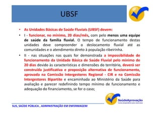UBSF
    • As Unidades Básicas de Saúde Fluviais (UBSF) devem:
    • I - funcionar, no mínimo, 20 dias/mês, com pelo menos uma equipe
      de saúde da família fluvial. O tempo de funcionamento destas
      unidades deve compreender o deslocamento fluvial até as
      comunidades e o atendimento direto à população ribeirinha.
    • II - nas situações nas quais for demonstrada a impossibilidade de
      funcionamento da Unidade Básica de Saúde Fluvial pelo mínimo de
      20 dias devido às características e dimensões do território, deverá ser
      construída justificativa e proposição alternativa de funcionamento,
      aprovada na Comissão Intergestores Regional - CIR e na Comissão
      Intergestores Bipartite e encaminhada ao Ministério da Saúde para
      avaliação e parecer redefinindo tempo mínimo de funcionamento e
      adequação do financiamento, se for o caso;



SUS, SAÚDE PÚBLICA , ADMINISTRAÇÃO EM ENFERMAGEM
 