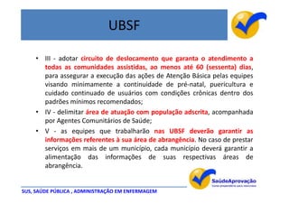 UBSF

    • III - adotar circuito de deslocamento que garanta o atendimento a
      todas as comunidades assistidas, ao menos até 60 (sessenta) dias,
      para assegurar a execução das ações de Atenção Básica pelas equipes
      visando minimamente a continuidade de pré-natal, puericultura e
      cuidado continuado de usuários com condições crônicas dentro dos
      padrões mínimos recomendados;
    • IV - delimitar área de atuação com população adscrita, acompanhada
      por Agentes Comunitários de Saúde;
    • V - as equipes que trabalharão nas UBSF deverão garantir as
      informações referentes à sua área de abrangência. No caso de prestar
      serviços em mais de um município, cada município deverá garantir a
      alimentação das informações de suas respectivas áreas de
      abrangência.


SUS, SAÚDE PÚBLICA , ADMINISTRAÇÃO EM ENFERMAGEM
 