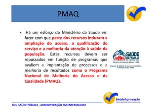 PMAQ

    •    Há um esforço do Ministério da Saúde em
        fazer com que parte dos recursos induzam a
        ampliação do acesso, a qualificação do
        serviço e a melhoria da atenção à saúde da
        população. Estes recursos devem ser
        repassados em função de programas que
        avaliem a implantação de processos e a
        melhoria de resultados como o Programa
        Nacional de Melhoria do Acesso e da
        Qualidade (PMAQ).




SUS, SAÚDE PÚBLICA , ADMINISTRAÇÃO EM ENFERMAGEM
 