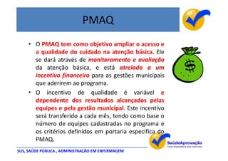 PMAQ
     • O PMAQ tem como objetivo ampliar o acesso e
       a qualidade do cuidado na atenção básica. Ele
       se dará através de monitoramento e avaliação
       da atenção básica, e está atrelado a um
       incentivo financeiro para as gestões municipais
       que aderirem ao programa.
     • O incentivo de qualidade é variável e
       dependente dos resultados alcançados pelas
       equipes e pela gestão municipal. Este incentivo
       será transferido a cada mês, tendo como base o
       número de equipes cadastradas no programa e
       os critérios definidos em portaria específica do
       PMAQ.
SUS, SAÚDE PÚBLICA , ADMINISTRAÇÃO EM ENFERMAGEM
 