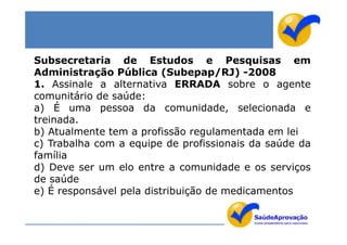 Subsecretaria de Estudos e Pesquisas em
Administração Pública (Subepap/RJ) -2008
1. Assinale a alternativa ERRADA sobre o agente
comunitário de saúde:
a) É uma pessoa da comunidade, selecionada e
treinada.
b) Atualmente tem a profissão regulamentada em lei
c) Trabalha com a equipe de profissionais da saúde da
família
d) Deve ser um elo entre a comunidade e os serviços
de saúde
e) É responsável pela distribuição de medicamentos
 