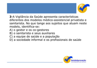 3-A Vigilância da Saúde apresenta características
diferentes dos modelos médico-assistencial privatista e
sanitarista. No que tange aos sujeitos que atuam neste
modelo, identifica-se:
A) o gestor e os co-gestores
B) o sanitarista e seus auxiliares
C) a equipe de saúde e a população
D) a sociedade informal e os profissionais de saúde
 