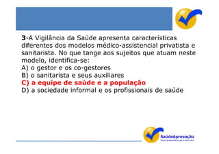 3-A Vigilância da Saúde apresenta características
diferentes dos modelos médico-assistencial privatista e
sanitarista. No que tange aos sujeitos que atuam neste
modelo, identifica-se:
A) o gestor e os co-gestores
B) o sanitarista e seus auxiliares
C) a equipe de saúde e a população
D) a sociedade informal e os profissionais de saúde
 