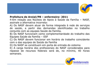Prefeitura de Areial/PB – enfermeiro- 2011
4-Em relação aos Núcleos de Apoio à Saúde da Família – NASF,
assinale a alternativa incorreta:
A) Os NASF devem atuar de forma integrada à rede de serviços
de saúde, a partir das demandas identificadas no trabalho
conjunto com as equipes Saúde da Família.
B) Os NASF funcionam como complementaridade do trabalho das
Equipes Saúde da Família – ESF
C) Os NASF devem funcionar em horário de trabalho coincidente
com o das equipes de Saúde da Família
D) Os NASF se constituem em porta de entrada do sistema
E) A carga horária dos profissionais do NASF considerados para
repasse de recursos federais será de, no mínimo, 40 horas
semanais.
 