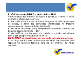 Prefeitura de Areial/PB – enfermeiro- 2011
4-Em relação aos Núcleos de Apoio à Saúde da Família – NASF,
assinale a alternativa incorreta:
A) Os NASF devem atuar de forma integrada à rede de serviços
de saúde, a partir das demandas identificadas no trabalho
conjunto com as equipes Saúde da Família.
B) Os NASF funcionam como complementaridade do trabalho das
Equipes Saúde da Família – ESF
C) Os NASF devem funcionar em horário de trabalho coincidente
com o das equipes de Saúde da Família
D) Os NASF se constituem em porta de entrada do sistema
E) A carga horária dos profissionais do NASF considerados para
repasse de recursos federais será de, no mínimo, 40 horas
semanais.
 