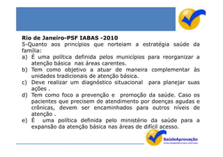 Rio de Janeiro-PSF IABAS -2010
5-Quanto aos princípios que norteiam a estratégia saúde da
família:
a) É uma política definida pelos municípios para reorganizar a
   atenção básica nas áreas carentes.
b) Tem como objetivo a atuar de maneira complementar às
   unidades tradicionais de atenção básica.
c) Deve realizar um diagnóstico situacional para planejar suas
   ações .
d) Tem como foco a prevenção e promoção da saúde. Caso os
   pacientes que precisem de atendimento por doenças agudas e
   crônicas, devem ser encaminhados para outros níveis de
   atenção .
e) É uma política definida pelo ministério da saúde para a
   expansão da atenção básica nas áreas de difícil acesso.
 