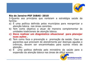 Rio de Janeiro-PSF IABAS -2010
5-Quanto aos princípios que norteiam a estratégia saúde da
família:
a) É uma política definida pelos municípios para reorganizar a
   atenção básica nas áreas carentes.
b) Tem como objetivo a atuar de maneira complementar às
   unidades tradicionais de atenção básica.
c) Deve realizar um diagnóstico situacional para planejar
   suas ações .
d) Tem como foco a prevenção e promoção da saúde. Caso os
   pacientes que precisem de atendimento por doenças agudas e
   crônicas, devem ser encaminhados para outros níveis de
   atenção .
e) É uma política definida pelo ministério da saúde para a
   expansão da atenção básica nas áreas de difícil acesso.
 