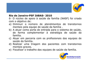 Rio de Janeiro-PSF IABAS- 2010
6- O núcleo de apoio à saúde da família (NASF) foi criado
com o objetivo de:
a) Diminuir o número de atendimentos de transtornos
   mentais pela equipe de saúde da família .
b) A atuar como porta de entrada para o sistema de saúde,
   de forma complementar à estratégia de saúde da
   família.
c) Atuar em parceria com os profissionais das equipes de
   saúde da família.
d) Realizar uma triagem dos pacientes com transtornos
   mentais graves.
e) Fiscalizar o trabalho das equipes de saúde da família.
 