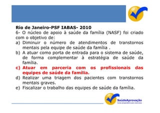 Rio de Janeiro-PSF IABAS- 2010
6- O núcleo de apoio à saúde da família (NASF) foi criado
com o objetivo de:
a) Diminuir o número de atendimentos de transtornos
   mentais pela equipe de saúde da família .
b) A atuar como porta de entrada para o sistema de saúde,
   de forma complementar à estratégia de saúde da
   família.
c) Atuar em parceria com os profissionais das
   equipes de saúde da família.
d) Realizar uma triagem dos pacientes com transtornos
   mentais graves.
e) Fiscalizar o trabalho das equipes de saúde da família.
 