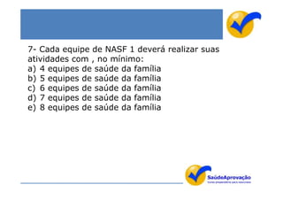 7- Cada equipe de NASF 1 deverá realizar suas
atividades com , no mínimo:
a) 4 equipes de saúde da família
b) 5 equipes de saúde da família
c) 6 equipes de saúde da família
d) 7 equipes de saúde da família
e) 8 equipes de saúde da família
 